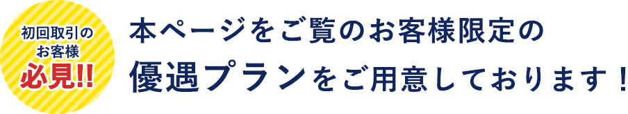 初回取引のお客様必見!!本ページをご覧のお客様限定の優遇プランをご用意しております！