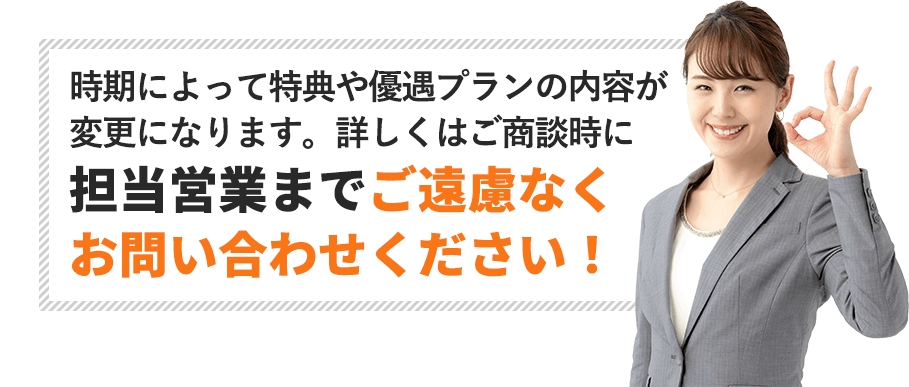 時期によって特典や優遇プランの内容が変更になります。詳しくはご商談時に担当営業までご遠慮なくお問い合わせください！